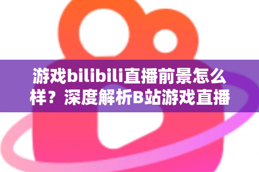 游戏bilibili直播前景怎么样？深度解析B站游戏直播的机遇、挑战与未来发展趋势
