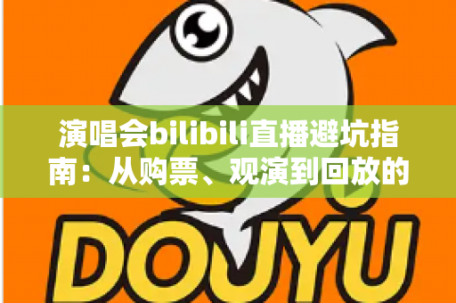 演唱会bilibili直播避坑指南：从购票、观演到回放的全流程防雷手册