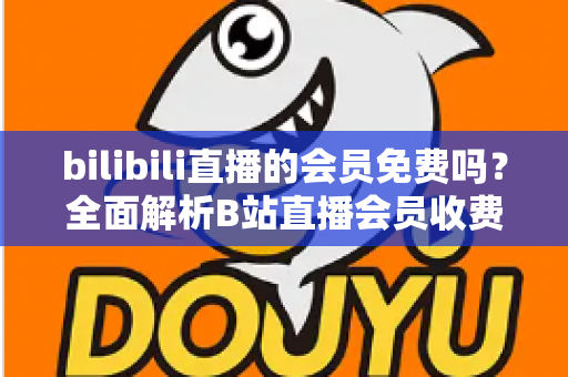 bilibili直播的会员免费吗?全面解析B站直播会员收费规则与免费观看权益指南 bilibili直播的会员免费吗?全面解析B站直播会员收费规则与免费观看权益指南