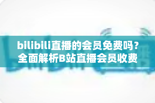 bilibili直播的会员免费吗?全面解析B站直播会员收费规则与免费观看权益指南 bilibili直播的会员免费吗?全面解析B站直播会员收费规则与免费观看权益指南