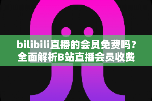 bilibili直播的会员免费吗？全面解析B站直播会员收费规则与免费观看权益指南
