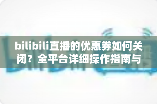 bilibili直播的优惠券如何关闭?全平台详细操作指南与实用技巧 bilibili直播的优惠券如何关闭?全平台详细操作指南与实用技巧
