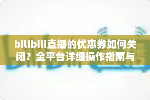 bilibili直播的优惠券如何关闭？全平台详细操作指南与实用技巧