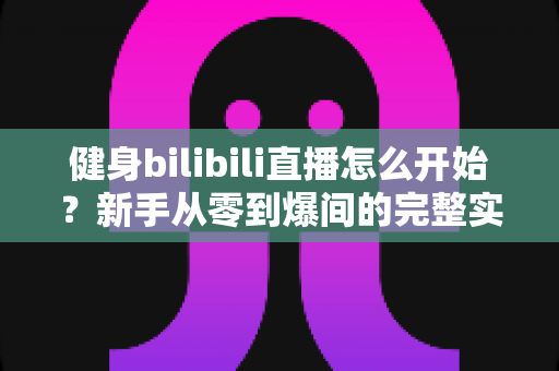 健身bilibili直播怎么开始？新手从零到爆间的完整实操攻略