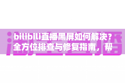 bilibili直播黑屏如何解决？全方位排查与修复指南，帮你快速恢复流畅观看体验