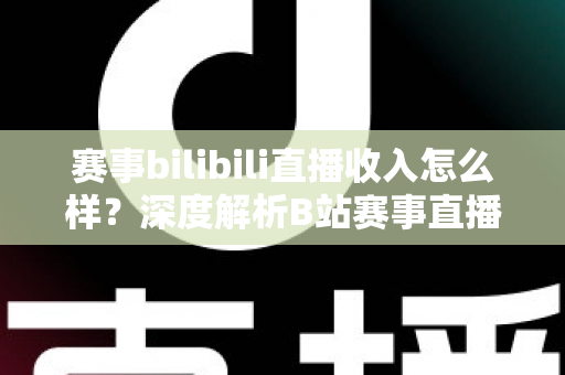 赛事bilibili直播收入怎么样?深度解析B站赛事直播的真实收益与赚钱潜力 赛事bilibili直播收入怎么样?深度解析B站赛事直播的真实收益与赚钱潜力