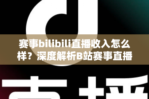 赛事bilibili直播收入怎么样？深度解析B站赛事直播的真实收益与赚钱潜力