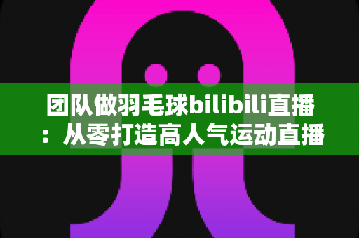 团队做羽毛球bilibili直播:从零打造高人气运动直播间的实战指南 团队做羽毛球bilibili直播:从零打造高人气运动直播间的实战指南