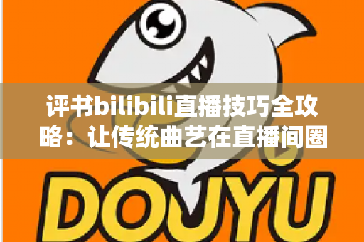 评书bilibili直播技巧全攻略：让传统曲艺在直播间圈粉无数的实战秘籍