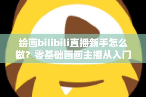 绘画bilibili直播新手怎么做？零基础画画主播从入门到涨粉的完整实战指南
