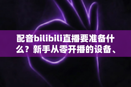配音bilibili直播要准备什么？新手从零开播的设备、软件与内容全攻略