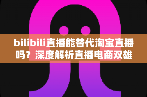 bilibili直播能替代淘宝直播吗？深度解析直播电商双雄格局与未来走向