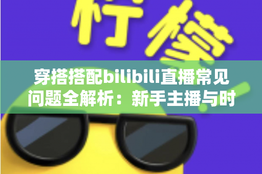穿搭搭配bilibili直播常见问题全解析：新手主播与时尚爱好者的必备指南
