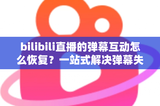 bilibili直播的弹幕互动怎么恢复？一站式解决弹幕失效问题的完整指南