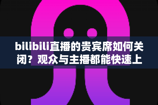 bilibili直播的贵宾席如何关闭?观众与主播都能快速上手的隐藏贵宾席完整指南 bilibili直播的贵宾席如何关闭?观众与主播都能快速上手的隐藏贵宾席完整指南