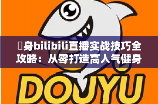 偩身bilibili直播实战技巧全攻略:从零打造高人气健身直播间的完整指南 偩身bilibili直播实战技巧全攻略:从零打造高人气健身直播间的完整指南