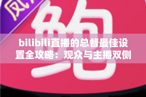 bilibili直播的总督最佳设置全攻略:观众与主播双侧配置完全指南 bilibili直播的总督最佳设置全攻略:观众与主播双侧配置完全指南