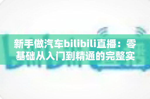 新手做汽车bilibili直播：零基础从入门到精通的完整实战攻略