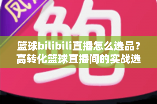 篮球bilibili直播怎么选品?高转化篮球直播间的实战选品全攻略 篮球bilibili直播怎么选品?高转化篮球直播间的实战选品全攻略