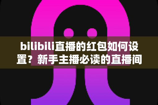 bilibili直播的红包如何设置?新手主播必读的直播间红包设置全攻略 bilibili直播的红包如何设置?新手主播必读的直播间红包设置全攻略