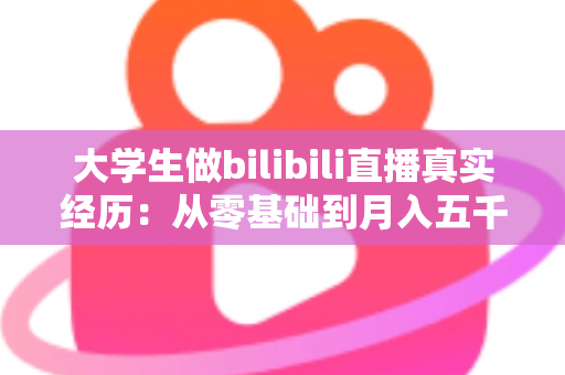 大学生做bilibili直播真实经历：从零基础到月入五千的完整心路历程