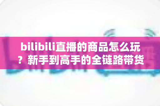 bilibili直播的商品怎么玩？新手到高手的全链路带货实战指南