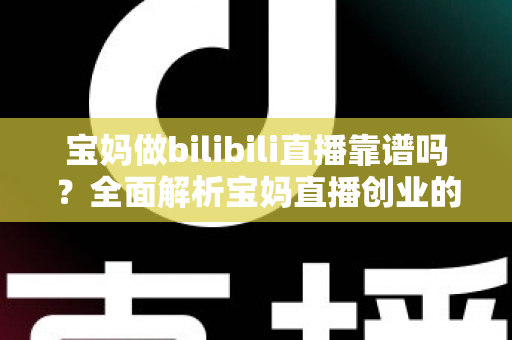 宝妈做bilibili直播靠谱吗？全面解析宝妈直播创业的真实收益、门槛与避坑指南