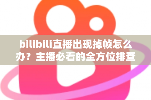 bilibili直播出现掉帧怎么办？主播必看的全方位排查与优化指南