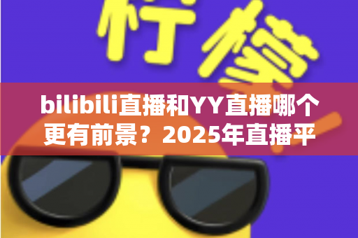 bilibili直播和YY直播哪个更有前景？2025年直播平台深度对比与前景全解析