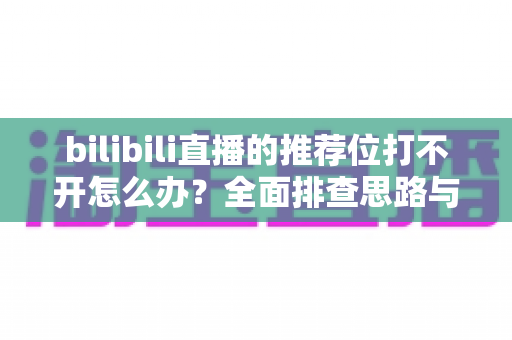bilibili直播的推荐位打不开怎么办？全面排查思路与实用解决方案一文读懂
