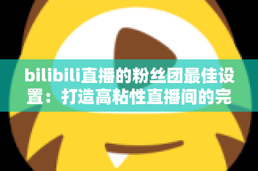 bilibili直播的粉丝团最佳设置：打造高粘性直播间的完整运营攻略