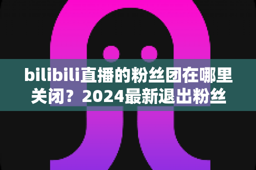 bilibili直播的粉丝团在哪里关闭？2024最新退出粉丝团图文步骤全解析