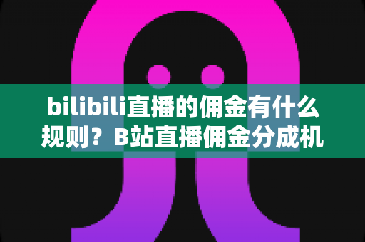 bilibili直播的佣金有什么规则?B站直播佣金分成机制全面解析 bilibili直播的佣金有什么规则?B站直播佣金分成机制全面解析