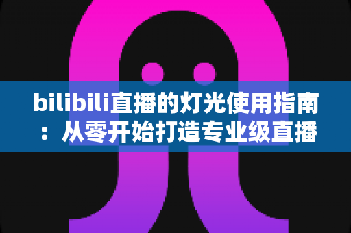 bilibili直播的灯光使用指南：从零开始打造专业级直播间光效的完整攻略