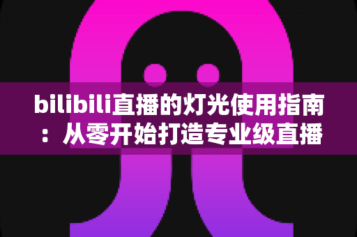 bilibili直播的灯光使用指南：从零开始打造专业级直播间光效的完整攻略