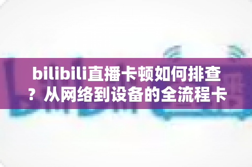 bilibili直播卡顿如何排查?从网络到设备的全流程卡顿诊断与优化指南 bilibili直播卡顿如何排查?从网络到设备的全流程卡顿诊断与优化指南