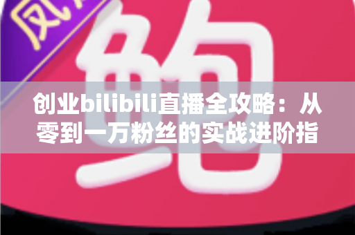 创业bilibili直播全攻略：从零到一万粉丝的实战进阶指南