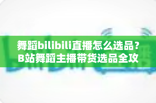 舞蹈bilibili直播怎么选品？B站舞蹈主播带货选品全攻略与实战技巧
