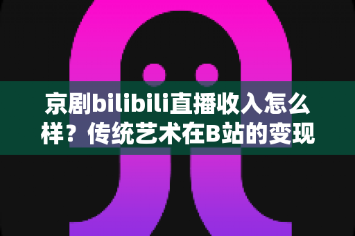 京剧bilibili直播收入怎么样？传统艺术在B站的变现现状与前景全解析