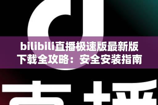 bilibili直播极速版最新版下载全攻略：安全安装指南、核心功能与常见问题一站式解析
