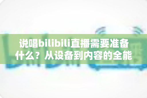说唱bilibili直播需要准备什么？从设备到内容的全能开播攻略