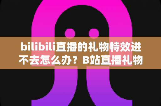 bilibili直播的礼物特效进不去怎么办？B站直播礼物特效无法加载的全面解决攻略
