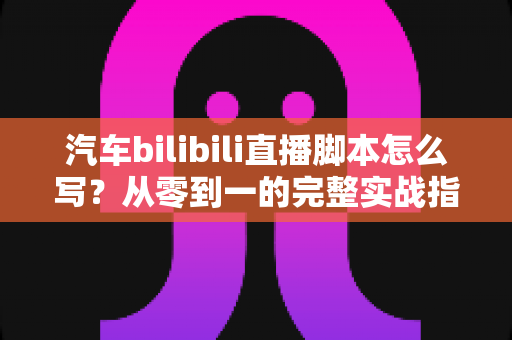汽车bilibili直播脚本怎么写？从零到一的完整实战指南与话术模板