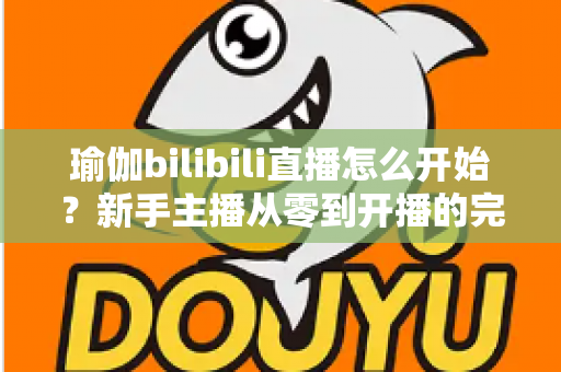 瑜伽bilibili直播怎么开始？新手主播从零到开播的完整实战指南