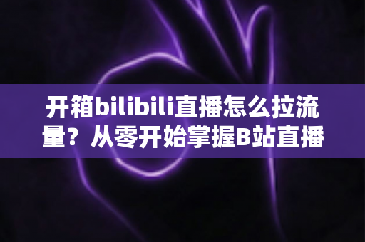 开箱bilibili直播怎么拉流量？从零开始掌握B站直播涨人气实战攻略
