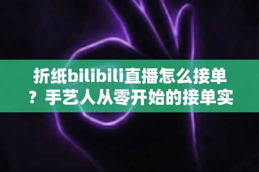 折纸bilibili直播怎么接单？手艺人从零开始的接单实战全攻略