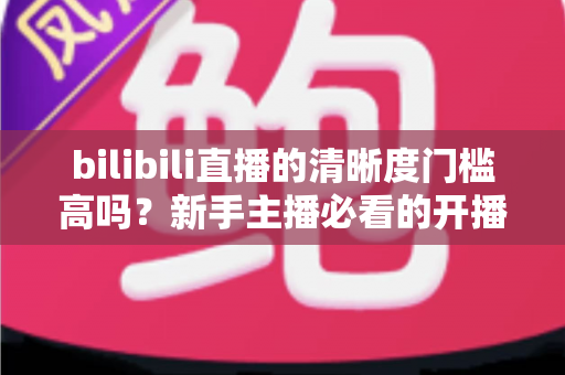 bilibili直播的清晰度门槛高吗？新手主播必看的开播条件与画质优化全攻略