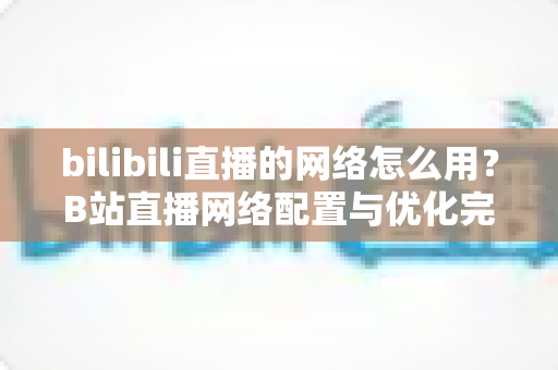 bilibili直播的网络怎么用?B站直播网络配置与优化完全指南 bilibili直播的网络怎么用?B站直播网络配置与优化完全指南