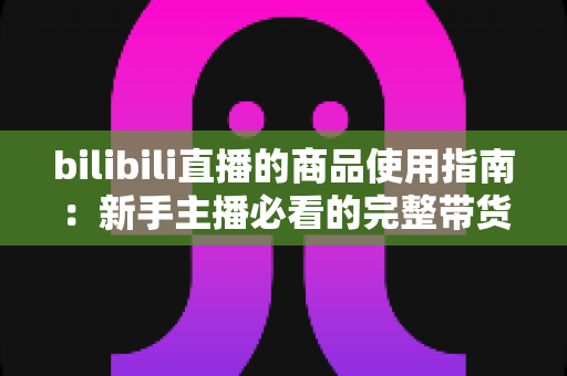 bilibili直播的商品使用指南:新手主播必看的完整带货运营教程 bilibili直播的商品使用指南:新手主播必看的完整带货运营教程