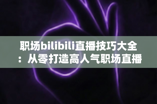 职场bilibili直播技巧大全:从零打造高人气职场直播间的实战指南 职场bilibili直播技巧大全:从零打造高人气职场直播间的实战指南